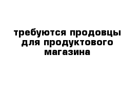 требуются продовцы для продуктового магазина